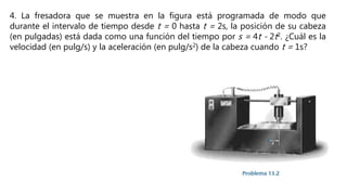 4. La fresadora que se muestra en la figura está programada de modo que
durante el intervalo de tiempo desde t = 0 hasta t = 2s, la posición de su cabeza
(en pulgadas) está dada como una función del tiempo por s = 4t - 2t2. ¿Cuál es la
velocidad (en pulg/s) y la aceleración (en pulg/s2) de la cabeza cuando t = 1s?
 