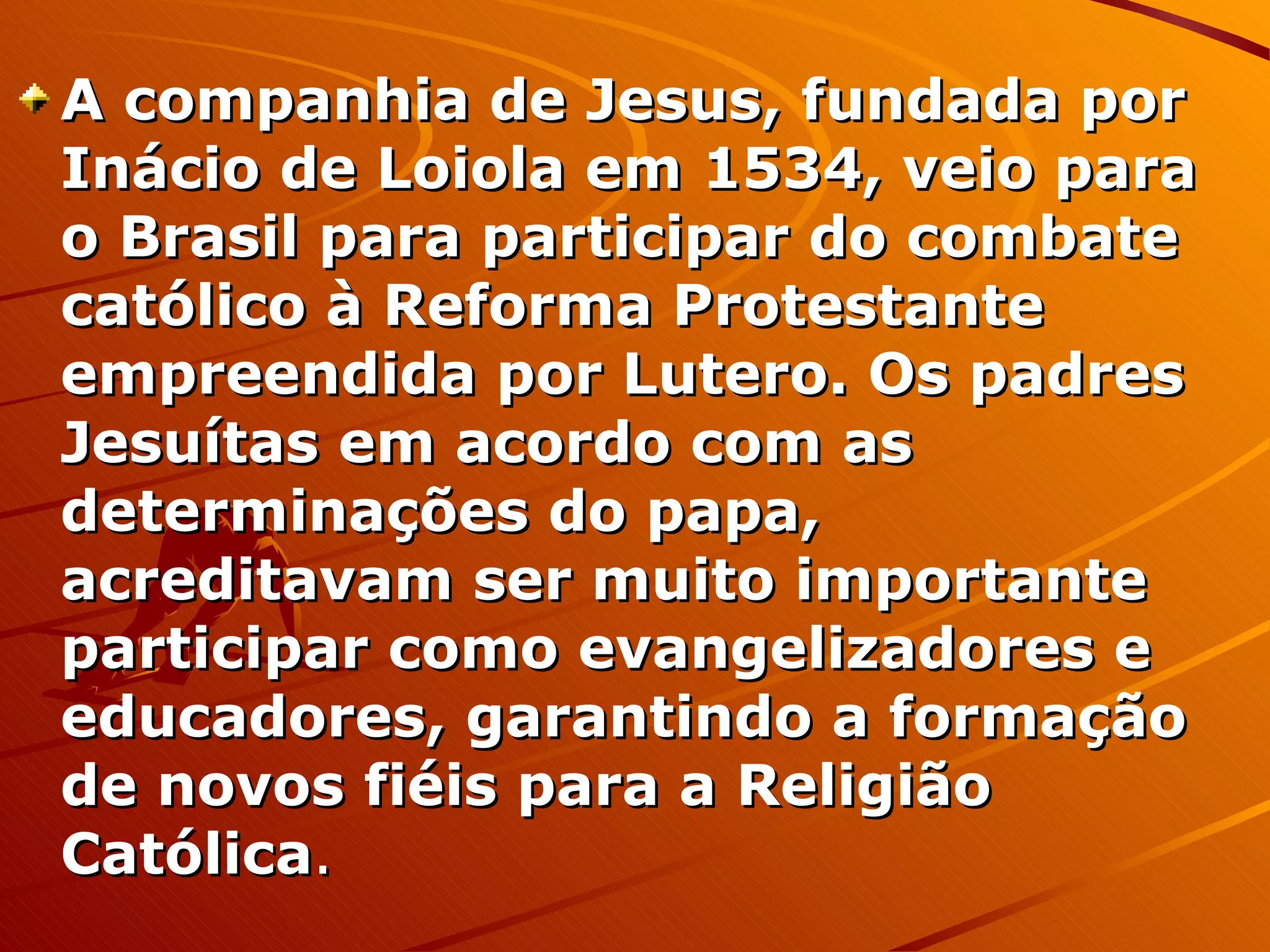 A companhia de Jesus, fundada por Inácio de Loiola em 1534, veio para o Brasil para participar do combate católico à Reforma Protestante empreendida por Lutero. Os padres Jesuítas em acordo com as determinações do papa, acreditavam ser muito importante participar como evangelizadores e educadores, garantindo a formação de novos fiéis para a Religião Católica . 