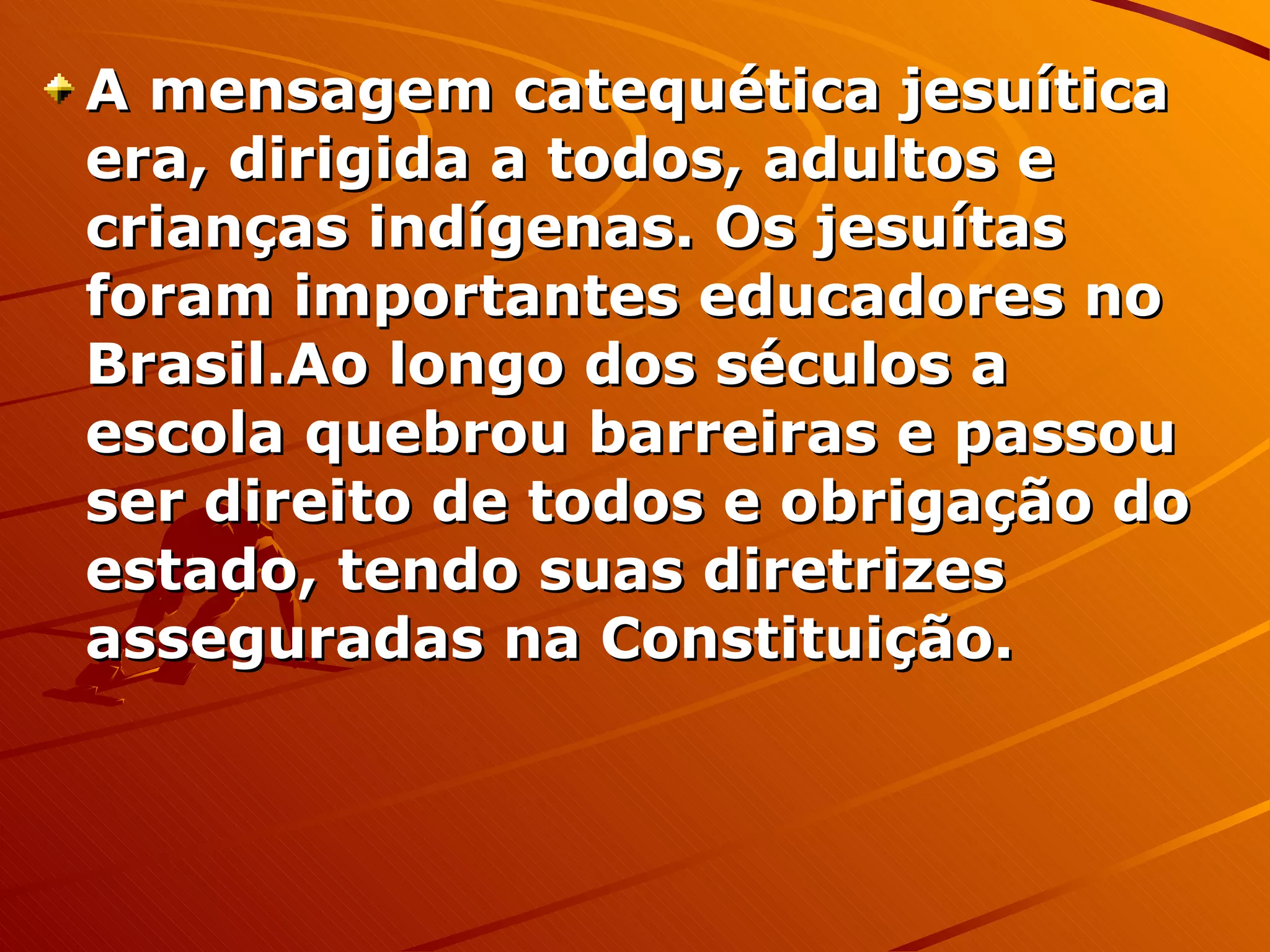 A mensagem catequética jesuítica era, dirigida a todos, adultos e crianças indígenas. Os jesuítas foram importantes educadores no Brasil.Ao longo dos séculos a escola quebrou barreiras e passou ser direito de todos e obrigação do estado, tendo suas diretrizes asseguradas na Constituição. 