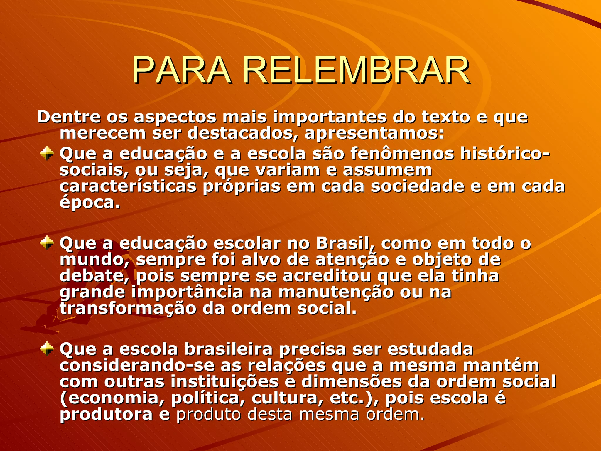 PARA RELEMBRAR Dentre os aspectos mais importantes do texto e que merecem ser destacados, apresentamos: Que a educação e a escola são fenômenos histórico-sociais, ou seja, que variam e assumem características próprias em cada sociedade e em cada época. Que a educação escolar no Brasil, como em todo o mundo, sempre foi alvo de atenção e objeto de debate, pois sempre se acreditou que ela tinha grande importância na manutenção ou na transformação da ordem social. Que a escola brasileira precisa ser estudada considerando-se as relações que a mesma mantém com outras instituições e dimensões da ordem social (economia, política, cultura, etc.), pois escola é produtora e  produto desta mesma ordem. 