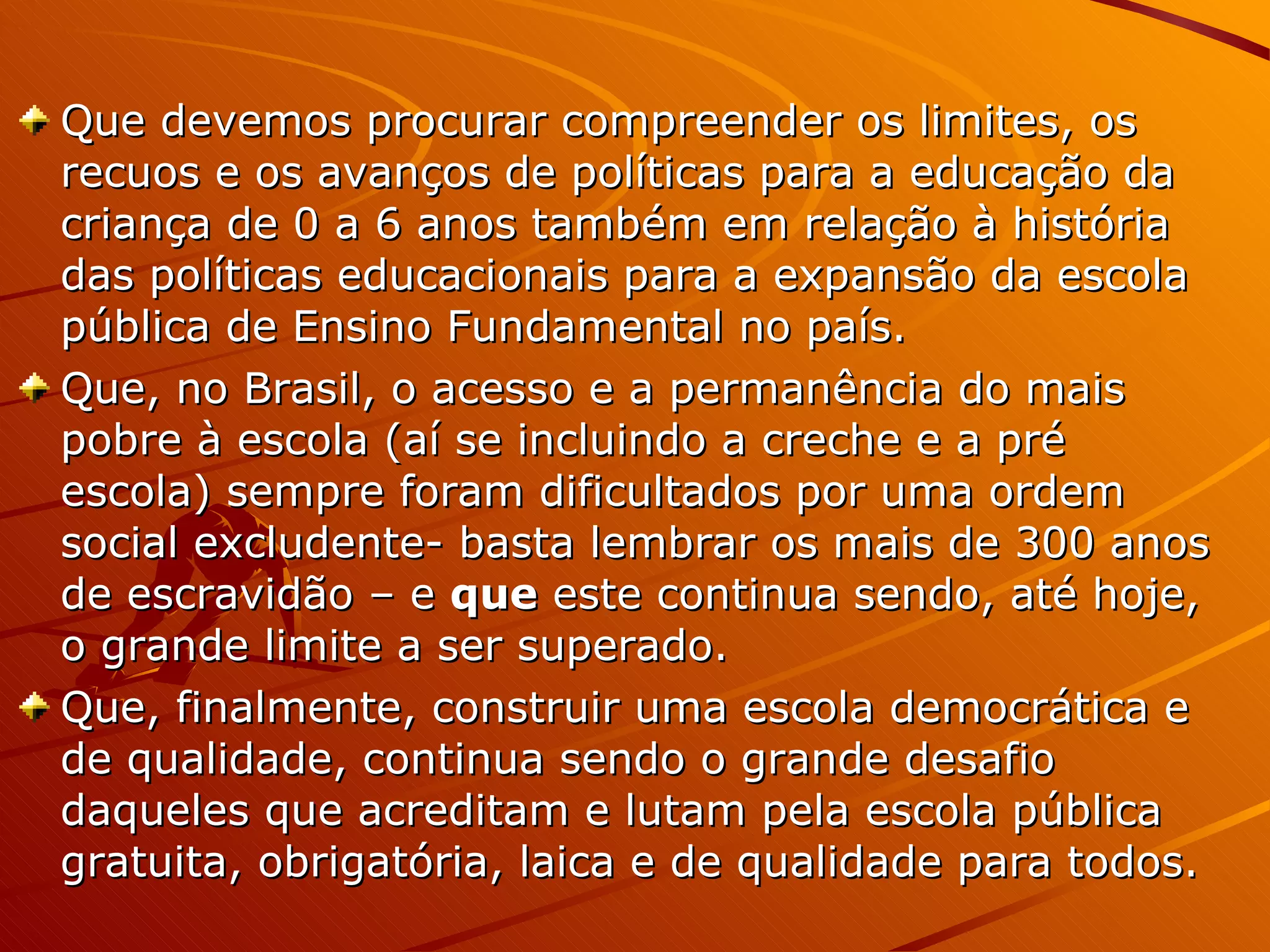 Que devemos procurar compreender os limites, os recuos e os avanços de políticas para a educação da criança de 0 a 6 anos também em relação à história das políticas educacionais para a expansão da escola pública de Ensino Fundamental no país. Que, no Brasil, o acesso e a permanência do mais pobre à escola (aí se incluindo a creche e a pré escola) sempre foram dificultados por uma ordem social excludente- basta lembrar os mais de 300 anos de escravidão – e  que  este continua sendo, até hoje, o grande limite a ser superado. Que, finalmente, construir uma escola democrática e de qualidade, continua sendo o grande desafio daqueles que acreditam e lutam pela escola pública gratuita, obrigatória, laica e de qualidade para todos. 