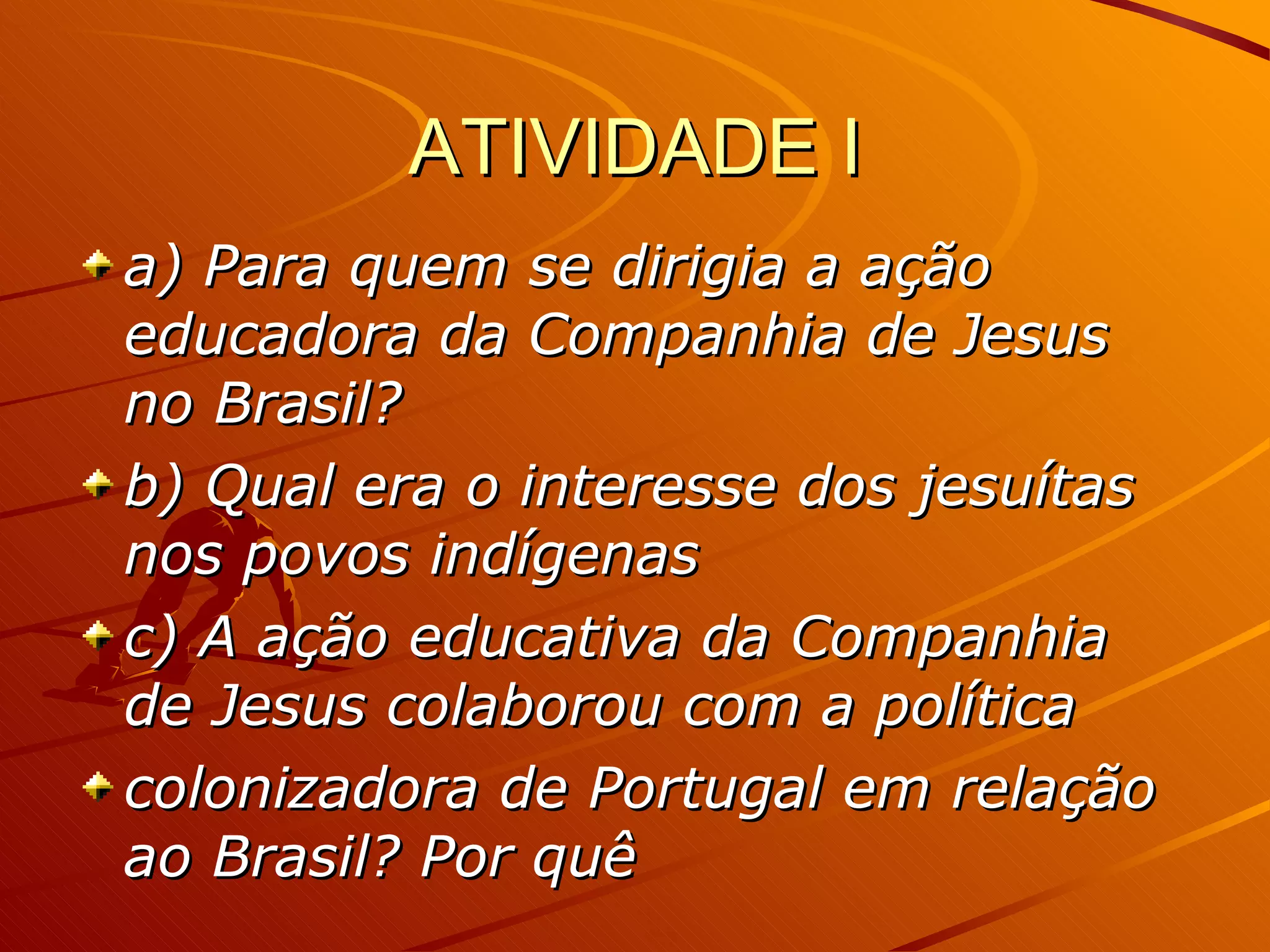 ATIVIDADE I a) Para quem se dirigia a ação educadora da Companhia de Jesus no Brasil?   b) Qual era o interesse dos jesuítas nos povos indígenas   c) A ação educativa da Companhia de Jesus colaborou com a política colonizadora de Portugal em relação ao Brasil? Por quê 