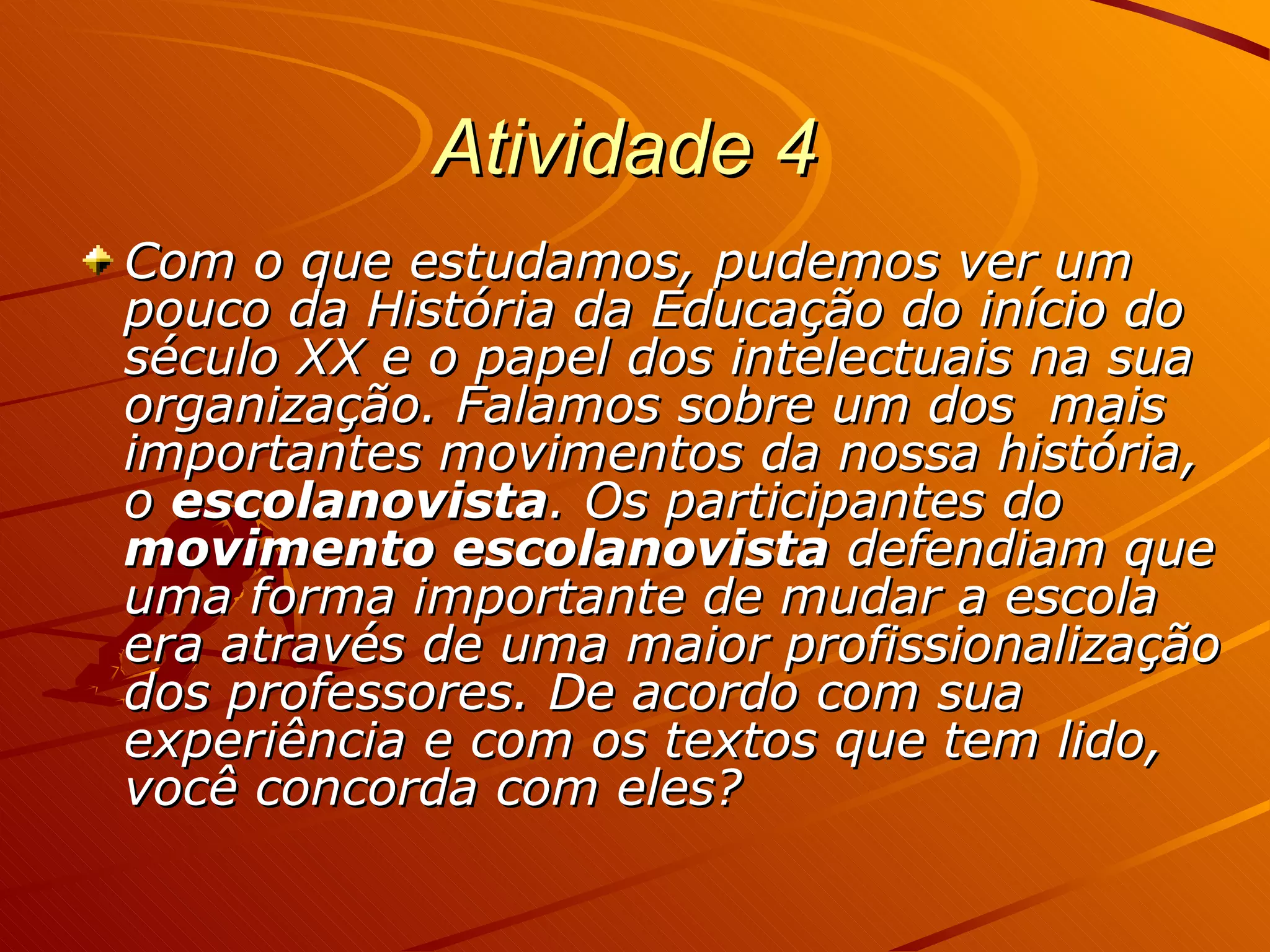 Atividade 4   Com o que estudamos, pudemos ver um pouco da História da Educação do início do século XX e o papel dos intelectuais na sua organização. Falamos sobre um dos  mais importantes movimentos da nossa história, o  escolanovista . Os participantes do  movimento escolanovista  defendiam que uma forma importante de mudar a escola era através de uma maior profissionalização dos professores. De acordo com sua experiência e com os textos que tem lido, você concorda com eles?  