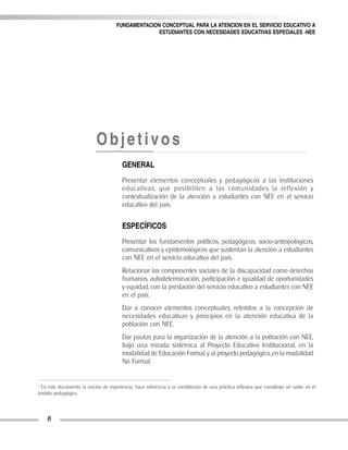FUNDAMENTACION CONCEPTUAL PARA LA ATENCION EN EL SERVICIO EDUCATIVO A
ESTUDIANTES CON NECESIDADES EDUCATIVAS ESPECIALES -NEE
8
1
En este documento, la noción de experiencia, hace referencia a la constitución de una práctica reflexiva que constituye un saber en el
ámbito pedagógico.
Objetivos
GENERAL
Presentar elementos conceptuales y pedagógicos a las instituciones
educativas, que posibiliten a las comunidades la reflexión y
contextualización de la atención a estudiantes con NEE en el servicio
educativo del país.
ESPECÍFICOS
Presentar los fundamentos políticos, pedagógicos, socio-antropológicos,
comunicativos y epistemológicos que sustentan la atención a estudiantes
con NEE en el servicio educativo del país.
Relacionar los componentes sociales de la discapacidad como derechos
humanos, autodeterminación, participación e igualdad de oportunidades
y equidad, con la prestación del servicio educativo a estudiantes con NEE
en el país.
Dar a conocer elementos conceptuales, referidos a la concepción de
necesidades educativas y principios en la atención educativa de la
población con NEE.
Dar pautas para la organización de la atención a la población con NEE,
bajo una mirada sistémica al Proyecto Educativo Institucional, en la
modalidad de Educación Formal, y al proyecto pedagógico, en la modalidad
No Formal.
 