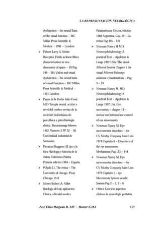 LA REPRESENTACIÓN NEUROLÓGICA
José Elías Delgado B. XIV – Master C.O.I 125
dysfunction – the neural Basic
of the visual function – MC
Millan Press Scientific &
Medical - 1991 – London
Ø Pálmer Larry A. Striate
Receptive Fields as linear filters
characterization in two
dimensión of space – 10 Pag
246 – 265 Visión and visual
dysfunction – the neural basis
of visual Function – MC Millan
Press Scientific & Medical -
1991 London
Ø Payan de la Roche Julio Cesar.
M.D Terapia neural, acción a
nivel del cerebro revista de la
sociedad colombiana de
psicofisica y psicofisiologia
clínica. Bucaramanga febrero
1992 Numero 3 PP 32 - 36.
Universidad Industrial de
Santander.
Ø Pieratoni Ruggero: El ojo y la
idea Fisiología e historia de la
visión, Ediciones Paidos
Primera edición 1984 – España.
Ø Polyah S.L The retina – The
University of chicago. Press
Chicago 1941
Ø Moses Robert A: Adler
fisiología del ojo aplicación
Clínica, editorial medica
Panamericana Octava, edición
1988 Argentina, Cap. 19 – La
retina Pag 495 – 529
Ø Neuman Nancy M MD:
Neuroophthalmology A
practical Text – Appleton &
Lange 1992 USA. The visual
Afferent System Chapter 1 the
visual Afferent Pathways
anatomic considerations – Pag
3 – 19
Ø Neuman Nancy M. MD
Neuroophthalmology A
practical Text – Appleton &
Lange 1992 Usa. Eye
movments – chapter 13 –
nuclear and infranuclear control
of eye movements.
Ø Newman Nancy M: Eye
movementes disorders – the
CV Mosby Company Saint Luis
1974 Capitulo 6 – Disorders of
the eye movements
Mechanisms Pag 123 – 144
Ø Newman Nancy M: Eye
movementes disorders – the
CV Mosby Company Saint Luis
1979 Capitulo 1 – eye
Movements System sacadic
System Pag 2 – 3, 3 – 6
Ø Olmos Graciela: aspectos
clínicos de neurología pediatría
 