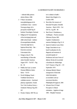 LA REPRESENTACIÓN NEUROLÓGICA
José Elías Delgado B. XIV – Master C.O.I 126
– editorial trillas primera
edición México 1990
Ø P Buser: mecanismes
neurophisiologyques de la
coordination visuo – motrice
Neuropsycologye de la
percepción visuelle Pag 22
Instituto Neurológico Nacional.
Ø Pallagrosa M: Neuroplasticity
of the developing brain and
child cortical visual – instituto
di neuropsichiatria infantile,
Universita degli Stui La
Sapienza Roma Italy – Rae -
Emeroteca nacional
Universitaria Icfes.
Ø Pettigrew John D. The
neurofisiology of binocular
visión Scientific American
August 1972 – Vol 227 – Pag
84 – 95
Ø Pinillos José Luis: La mente
Humana Biblioteca básica
Salvat – Vol 25
Ø Precht Wolfgang: Visual –
Vestibular Interaction in
vestibular neurons – functional
phatway organization. Annals
New York Academy Sciency –
Otokinetic Pathways Pag 230 –
247
Ø Prentice Chalmer. MD The eye
in it`s relation to health –
Bristol: John Wright & Co.
London 1895
Ø Ross John: the resources of
binocular Perception. Scientific
American – March 1976 – Vol.
234 No. 3 pp 80 – 86
Ø Ruiz Ferrer J: Estrabismos y
Ambliopias – Practica razonada
Ediciones Deyma 1991
Capitulo 1 fundamentos
anatomo fisiológicos Pag 12–14
Ø Sanin de Gutiérrez Lucia Afeter
Ímages Association to eye –
hand Coordination for the
diagnosis and treatment of
sensorial sequelae of
Strabismus and some forms of
dislexia. Revista de la sociedad
colombiana de oftalmología
Vol V Numero 3 Pag 161 – 172
Septiembre 1974
Ø Scheiman Mitchel: Clinical
management of binocular
visión heterophoric,
accomodative and eye
movement disorders.
Philadelphia JB Lippicott, 1994
Ø Schwartz Steve H Visual
Perception A Clinical
orientation – Appleton & lange
1994 – Menphis Tennessee
 