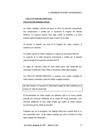 LA REPRESENTACIÓN NEUROLÓGICA
José Elías Delgado B. XIV – Master C.O.I 72
⇒ CÉLULAS HIPERCOMPLEJAS
CÉLULAS DE PARADA FINAL.
Las células complejas corrientes presentan un efecto de sumación respondiendo
mas enérgicamente a medida que se incrementa la longitud del estimulo
luminoso. La respuesta máxima tiene lugar cuando la hendidura o la barra
luminosa iguala la longitud total del campo receptivo de la célula.
Al extender el estimulo mas haya de la longitud del campo receptivo, la
respuesta ya no aumenta.
Un subtipo especial de células complejas se comporta de una manera diferente.
La respuesta de la célula desaparece bruscamente a medida que el estimulo
supera la longitud de la porción activadora del CR.
La región de activación central de estas células parece estar franqueado por
subcampos de inhibición. Estas células se denominan células hipercomplejas.
Las CÉLULAS HIPERCOMPLEJAS, se asumían como células complejas de
orden superior construidas a partir de células complejas normales.
En años recientes el concepto de célula hipercompleja ha sido revaluado por el
termino de célula de parada final.
El descubrimiento de células simples con inhibición final en la corteza estriada
generada por aferencias inhibitorias de las células del cuerpo geniculado o por
aferencias inhibitorias de otras células simples que ronden las células nucleares
de activación para las células de para final.
Cualquiera que sea el mecanismo, este hallazgo indica que la parada final no es
una característica única de las células complejas, por ende el termino de célula
hipercompleja fue abandonado.
 