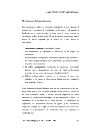 LA REPRESENTACIÓN NEUROLÓGICA
José Elías Delgado B. XIV – Master C.O.I 106
Mecanismos cerebrales oculomotrices.
Los movimientos oculares se representan corticalmente en dos esquemas, el
primero, es el mecanismo de fovealización de la imagen y el segundo la
localización en el campo de visión, la forma como el cerebro controla los
movimientos oculares depende de los CR que desencadena las respuestas para el
control de fijación, respuestas que se integran en 5 tipos básicos de
movimientos.
1. Movimientos sacádicos: O movimientos rápidos.
2. Los movimientos de seguimiento o persecución de los objetos en
movimiento.
3. Los movimientos de vergencia o movimientos disyuntivos que responden a
los cambios de profundidad del objeto (disparidad) y que también se hallan
vinculados a la acomodación.
4. El reflejo optoquinético: Movimientos de seguimiento estereotipado
inducido por el desplazamiento del campo de visión en frecuencias
especiales, mas que por un objeto pequeño situado dentro de él.
5. Reflejos vestibulo-oculares, presentes en el momento de nacer, que
estabilizan el ojo cuando la cabeza adopta distintas posiciones estáticas al
girar la cabeza o el cuerpo.
Estos movimientos integran diferentes áreas, núcleos y estructuras coticales que
interaccionan entre si con los centros inferiores (tronco cerebral y núcleos de
los pares craneanos) cerebelo y sistemas nerviosos vegetativos, los cuales
determinan la representación neurológica de los movimientos oculares y la
instauración en el desarrollo de la visión binocular los movimientos de
seguimiento, los movimientos sacádicos de fijación y los movimientos
vergenciales y reflejos son el objeto de síntesis de la representación neuronal y la
asimetría en el procesamiento de información visual que determinan la
motilidad ocular.
 