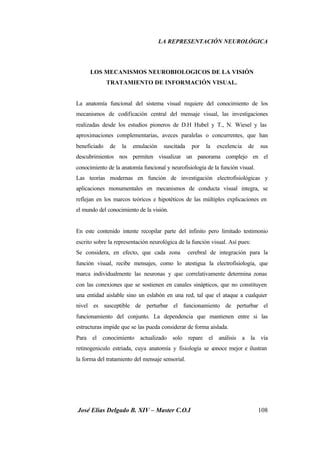 LA REPRESENTACIÓN NEUROLÓGICA
José Elías Delgado B. XIV – Master C.O.I 108
LOS MECANISMOS NEUROBIOLOGICOS DE LA VISIÓN
TRATAMIENTO DE INFORMACIÓN VISUAL.
La anatomía funcional del sistema visual requiere del conocimiento de los
mecanismos de codificación central del mensaje visual, las investigaciones
realizadas desde los estudios pioneros de D.H Hubel y T., N. Wiesel y las
aproximaciones complementarias, aveces paralelas o concurrentes, que han
beneficiado de la emulación suscitada por la excelencia de sus
descubrimientos nos permiten visualizar un panorama complejo en el
conocimiento de la anatomía funcional y neurofisiologia de la función visual.
Las teorías modernas en función de investigación electrofisiológicas y
aplicaciones monumentales en mecanismos de conducta visual integra, se
reflejan en los marcos teóricos e hipotéticos de las múltiples explicaciones en
el mundo del conocimiento de la visión.
En este contenido intente recopilar parte del infinito pero limitado testimonio
escrito sobre la representación neurológica de la función visual. Así pues:
Se considera, en efecto, que cada zona cerebral de integración para la
función visual, recibe mensajes, como lo atestigua la electrofisiologia, que
marca individualmente las neuronas y que correlativamente determina zonas
con las conexiones que se sostienen en canales sinápticos, que no constituyen
una entidad aislable sino un eslabón en una red, tal que el ataque a cualquier
nivel es susceptible de perturbar el funcionamiento de perturbar el
funcionamiento del conjunto. La dependencia que mantienen entre si las
estructuras impide que se las pueda considerar de forma aislada.
Para el conocimiento actualizado solo repare el análisis a la vía
retinogeniculo estriada, cuya anatomía y fisiología se conoce mejor e ilustran
la forma del tratamiento del mensaje sensorial.
 