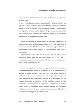 LA REPRESENTACIÓN NEUROLÓGICA
José Elías Delgado B. XIV – Master C.O.I 109
Como conclusión importante de esta sección me referiré a la organización
del cortex visual.
El área 17 considerada ahora como área estriada V1 debido a que lleva una
capa IV C derisa, recibe las proyecciones del NGL, según una distribución
precisa, en capas de aferencia y recepción magno celulares y parvocelulares,
esta disposición atómica apoya la hipótesis de que los mensajes conducidos
por el sistema visual mantienen una disposición paralela y no convergente
que categoriza la codificación del mensaje visual.
La proyección ordenada del mundo visual, o retinotopia, conservado a lo
largo de la vía óptica obtienen su especificidad en los NGL. Cada punto se
representa en relación fotográfica con los que le rodean, pero el factor de
magnificación cortical (que traduce el agrandamiento) varia con la
excentricidad.
La representación foveal cubre mas de la mita del área V1 y perderá
importancia relativa sobre las otras áreas visuales V2 – V3 – V4 ......
correlativamente aumenta la representación de las arias para estriadas en el
proceso integral de percepción visual.
La función más importante de este esquema que nace desde la retina y que se
cataloga receptivamente integral en el área IV C de V1 es la forma en que se
organiza la función binocular, entre esta capa, cuyas células finalizan la
conducción monocular del mensaje visual y las capas adyacentes que son
todas binoculares. La especificidad receptiva y la maduración de este
esquema determinara la adquisición de las habilidades visuales de orden
perceptual y de orden motriz, las alteraciones se manifiestan de múltiples
formas, desde la maduración visual retardada pasando por ambliopias,
estrabismos, problemas de lecto escritura y alteraciones mas elaboradas en
los mecanismos de integración de la función visual.
 