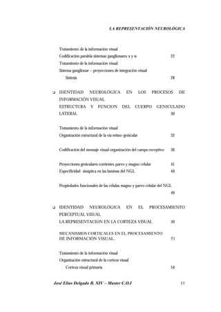 LA REPRESENTACIÓN NEUROLÓGICA
José Elías Delgado B. XIV – Master C.O.I 11
Tratamiento de la información visual
Codificación paralela sistemas ganglionares x y w 22
Tratamiento de la información visual
Sistema ganglionar – proyecciones de integración visual
Síntesis 28
q IDENTIDAD NEUROLÓGICA EN LOS PROCESOS DE
INFORMACIÓN VISUAL
ESTRUCTURA Y FUNCION DEL CUERPO GENICULADO
LATERAL 30
Tratamiento de la información visual
Organización estructural de la vía retino-genicular 32
Codificación del mensaje visual-organización del campo receptivo 36
Proyecciones geniculares corrientes parvo y magno celular 41
Especificidad sináptica en las laminas del NGL 44
Propiedades funcionales de las células magno y parvo celular del NGL
49
q IDENTIDAD NEUROLÓGICA EN EL PROCESAMIENTO
PERCEPTUAL VISUAL
LA REPRESENTACION EN LA CORTEZA VISUAL 50
MECANISMOS CORTICALES EN EL PROCESAMIENTO
DE INFORMACIÓN VISUAL. 51
Tratamiento de la información visual
Organización estructural de la corteza visual
Corteza visual primaria 54
 