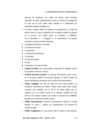 LA REPRESENTACIÓN NEUROLÓGICA
José Elías Delgado B. XIV – Master C.O.I 115
potencial de membrana). Las células del sistema visual descargan
potenciales de acción espontáneamente incluso en ausencia de estimulación.
En cada una de estas células dicha actividad se ve influenciada por
estimulación luminosa de alguna zona.
ü El campo receptivo dentro del esquema de representación es el lugar del
sistema visual en el que la codificación de un estimulo modifica la respuesta
de la neurona, este cambio puede ser excitatorio o inhibitorio.
(Ver<<Encendido>>, <<Apagado>>). La selectividad de la respuesta
neuronal en el campo esta determinada por:
1. La longitud de las barras y los bordes.
2. La anchura de las barras.
3. La orientación.
4. La dirección del movimiento.
5. La velocidad.
6. La frecuencia esapcial.
7. El color.
8. La posición en el campo de visión
ü Campos de visión: Es la representación retinotopica de identidad cortical
de los puntos excéntricos a la fovea.
ü Canal de frecuencia especial: Un canal que sólo permite el paso a través
de el una gama limitada de frecuencias especiales. Las partes iniciales del
sistema visual humano incorporan varios canales de frecuencia especial.
ü Células complejas: Una clase de células del cortex visual sensibles a la
orientación, descubiertas por Hubel y Wiesel. Estas células tienen campos
receptivos más complejos que el CR de las células simples, pues su
respuesta no es una función lineal de los estímulos espaciales que caen
dentro de sus campos receptivos, aun cuando no muestran una sensibilidad
particular a la terminación de bordes y barras.
ü Células fotorreceptoras: Estación de transferencias fotonica de energía
luminosa en electro – química por despolarización del potencial de
membrana celular.
ü Células Ganglionares: La capa nuclear final de células de procesamiento
 