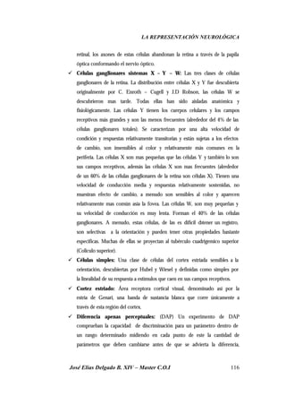 LA REPRESENTACIÓN NEUROLÓGICA
José Elías Delgado B. XIV – Master C.O.I 116
retinal, los axones de estas células abandonan la retina a través de la papila
óptica conformando el nervio óptico.
ü Células ganglionares sistemas X – Y – W: Las tres clases de células
ganglionares de la retina. La distribución entre células X y Y fue descubierta
originalmente por C. Enroth – Cugell y J.D Robson, las células W se
descubrieron mas tarde. Todas ellas han sido aisladas anatómica y
fisiológicamente. Las células Y tienen los cuerpos celulares y los campos
receptivos más grandes y son las menos frecuentes (alrededor del 4% de las
células ganglionares totales). Se caracterizan por una alta velocidad de
condición y respuestas relativamente transitorias y están sujetas a los efectos
de cambio, son insensibles al color y relativamente más comunes en la
periferia. Las células X son mas pequeñas que las células Y y también lo son
sus campos receptivos, además las células X son mas frecuentes (alrededor
de un 60% de las células ganglionares de la retina son células X). Tienen una
velocidad de conducción media y respuestas relativamente sostenidas, no
muestran efecto de cambio, a menudo son sensibles al color y aparecen
relativamente mas común asía la fovea. Las células W, son muy pequeñas y
su velocidad de conducción es muy lenta. Forman el 40% de las células
ganglionares. A menudo, estas células, de las es difícil obtener un registro,
son selectivas a la orientación y pueden tener otras propiedades bastante
especificas. Muchas de ellas se proyectan al tubérculo cuadrigemico superior
(Coliculo superior).
ü Células simples: Una clase de células del cortex estriada sensibles a la
orientación, descubiertas por Hubel y Wiesel y definidas como simples por
la linealidad de su respuesta a estímulos que caen en sus campos receptivos.
ü Cortez estriado: Área receptora cortical visual, denominado así por la
estría de Genari, una banda de sustancia blanca que corre únicamente a
través de esta región del cortex.
ü Diferencia apenas perceptuales: (DAP) Un experimento de DAP
comprueban la capacidad de discriminación para un parámetro dentro de
un rango determinado midiendo en cada punto de este la cantidad de
parámetros que deben cambiarse antes de que se advierta la diferencia,
 