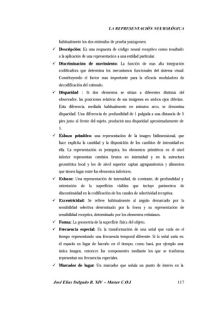 LA REPRESENTACIÓN NEUROLÓGICA
José Elías Delgado B. XIV – Master C.O.I 117
habitualmente los dos estímulos de prueba yuxtaponen.
ü Descripción: Es una respuesta de código neural receptivo como resultado
a la aplicación de una representación a una entidad particular.
ü Discriminación de movimiento: La función de mas alta integración
codificadora que determina los mecanismos funcionales del sistema visual.
Constituyendo el factor mas importante para la eficacia moduladora de
decodificación del estimulo.
ü Disparidad : Si dos elementos se sitúan a diferentes distintas del
observador, las posiciones relativas de sus imágenes en ambos ojos diferían.
Esta diferencia, mediada habitualmente en minutos arco, se denomina
disparidad. Una diferencia de profundidad de 1 pulgada a una distancia de 5
pies justo al frente del sujeto, producirá una disparidad aproximadamente de
1.
ü Esbozo primitivo: una representación de la imagen bidimensional, que
hace explícita la cantidad y la disposición de los cambios de intensidad en
ella. La representación es jerárquica, los elementos primitivos en el nivel
inferior representan cambios brutos en intensidad y en la estructura
geométrica local y los de nivel superior captan agrupamientos y alimentos
que tienen lugar entre los elementos inferiores.
ü Esbozo: Una representación de intensidad, de contraste, de profundidad y
orientación de la superficies visibles que incluye parámetros de
discontinuidad en la codificación de los canales de selectividad receptiva.
ü Excentricidad: Se refiere habitualmente al ángulo demarcado por la
sensibilidad selectiva determinado por la fovea y su representación de
sensibilidad receptiva, determinado por los elementos retinianos.
ü Forma: La geometría de la superficie física del objeto.
ü Frecuencia especial: Es la transformación de una señal que varia en el
tiempo representando una frecuencia temporal diferente. Si la señal varia en
el espacio en lugar de hacerlo en el tiempo, como hará, por ejemplo una
única imagen, entonces los componentes mediante los que se trasforma
representan sus frecuencias especiales.
ü Marcador de lugar: Un marcador que señala un punto de interés en la
 