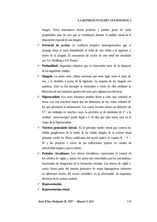 LA REPRESENTACIÓN NEUROLÓGICA
José Elías Delgado B. XIV – Master C.O.I 118
imagen. Estos marcadores tienen posición y pueden gozar de varias
propiedades más. Se cree que se constituyen durante el análisis inicial de la
disposición espacial de una imagen.
ü Potencial de acción: La conducta sináptica autorregenerativa que se
propaga hacia el axón trasmitiendo la señal de una célula a la siguiente a
través de la sinapsis. El mecanismo de acción de esta señal fue elucidado
por A.L Hodking y A.F Huxley.
ü Profundidad: Impresión subjetiva que el observador tiene de la distancia
de las superficies visibles.
ü Sinapsis: La unión entre células nerviosas que tiene lugar entre el axón de
una y la dendrita a soma de la siguiente. La mayoría de las sinapsis son
químicas. Esto es, los mensajes se transmiten a través de ellas mediante la
liberación de una sustancia química del axón pero algunas son eléctricas.
ü Hiperacuidad: Los seres humanos pueden llevar a cabo una variedad de
tareas con una exactitud mayor que las dimensión de los conos retinales de
los que provienen la información. Los conos foveales tienen un diámetro de
27”, sin embargo en muchos casos, la precisión es de alrededor de 5” y la
acuidad estereoscópica puede llegar a 2. Se dice que tales tareas caen en el
rango de la Hiperacuidad.
ü Núcleos geniculado lateral: Es el principio núcleo visual que conecta las
células ganglionares de la retina de las células simples de la corteza visual
primaria, recibe las fibras codificadas del nervio óptico en canales X – Y –
W y las proyecta a través de las radicaciones ópticas en canales de
selectividad magno y parvo celular.
ü Periodos circadianos: Los ritmos circadianos, representan el control de
los estados de vigilia y sueño los cuales son controlados por los mecanismos
funcionales de integración de la formación reticular. Los ritmos de vigilia y
sueño forma parte del sistema jerárquico de zonas hipnogenicas existentes
en diferentes niveles del tronco encefálico en la selectividad de respuestas
eléctricas de la corteza cerebral.
ü Representación.
ü Representación visual.
 