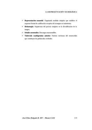 LA REPRESENTACIÓN NEUROLÓGICA
José Elías Delgado B. XIV – Master C.O.I 119
ü Representación sensorial: Organizada modular sináptica que establece el
esquema formal de codificación receptiva de la imagen en tratamiento.
ü Retinotopia: Arquitectura del proceso sináptico en la decodificación de la
imagen.
ü Señales neuronales: Descargas neurosensibles.
ü Tubérculo cuadrigemino anterior: Núcleos nerviosos del mesencefalo
que constituyen los pedúnculos cerebrales.
 