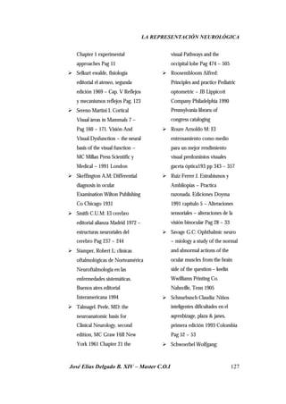 LA REPRESENTACIÓN NEUROLÓGICA
José Elías Delgado B. XIV – Master C.O.I 127
Chapter 1 experimental
approaches Pag 11
Ø Selkurt ewalde, fisiología
editorial el ateneo, segunda
edición 1969 – Cap. V Reflejos
y mecanismos reflejos Pag. 123
Ø Sereno Martini I. Cortical
Visual áreas in Mammals 7 –
Pag 160 – 171. Visión And
Visual Dysfunction – the neural
basis of the visual function –
MC Millan Press Scientific y
Medical – 1991 London
Ø Skeffington A.M: Differential
diagnosis in ocular
Examination Wilton Publishing
Co Chicago 1931
Ø Smith C.U.M: El cerebro
editorial alianza Madrid 1972 –
estructuras neuroriales del
cerebro Pag 237 – 244
Ø Stamper, Robert L: clínicas
oftalmológicas de Norteamérica
Neuroftalmologia en las
enfermedades sistemáticas.
Buenos aires editorial
Interamericana 1994
Ø Talmagel. Peele, MD: the
neuroanatomic basis for
Clinical Neurology, second
edition, MC Graw Hill New
York 1961 Chapter 21 the
visual Pathways and the
occipital lobe Pag 474 – 505
Ø Roosembloom Alfred:
Principles and practice Pediatric
optometric – JB Lippicott
Company Philadelphia 1990
Pennsylvania libraru of
congress cataloging
Ø Roure Arnoldo M: El
entrenamiento como medio
para un mejor rendimiento
visual predominios visuales
gaceta óptica193 pp 343 – 357
Ø Ruiz Ferrer J. Estrabismos y
Ambliopias – Practica
razonada. Ediciones Doyma
1991 capítulo 5 – Alteraciones
sensoriales – alteraciones de la
visión binocular Pag 28 – 33
Ø Savage G.C: Ophthalmic neuro
– miology a study of the normal
and abnormal actions of the
ocular muscles from the brain
side of the question – keelin
Wwilliams Printing Co.
Nahsville, Tenn 1905
Ø Schnurbusch Claudia: Niños
inteligentes dificultades en el
aqrenbizage, plaza & janes,
primera edición 1993 Colombia
Pag 52 – 53
Ø Schwoerbel Wolfgang:
 