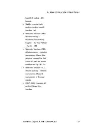 LA REPRESENTACIÓN NEUROLÓGICA
José Elías Delgado B. XIV – Master C.O.I 129
Scientific & Medical – 1991
London.
Ø Wallejh. : organización del
cerebro. American Scientific.
Barcelona 1987.
Ø Wirtschafer Jonothan d. M.D.
ofthalmic anatomy –
Ophthalmic neuroanatomy.
Chapter 1 – the visual Pathways
– Pag 155 – 182.
Ø Wirtschafer Jonothan d. M.D.
ofthalmic anatomy – ophtalmic
neuroanatomy. Chapter 3 the
peripheral courses of the third,
fourth, fifth, sixth and seventh
cranial nerves. Pag 234 – 244.
Ø Wirtschafer Jonothan d M.D.
ofthamic anatomy – ophtalmic
neuroanatomy. Chapter 5 –
neuroanatomy of the ocular
muscles.
Ø Zeki, S (1995). Una visión del
cerebro. Editorial Ariel,
Barcelona.
 