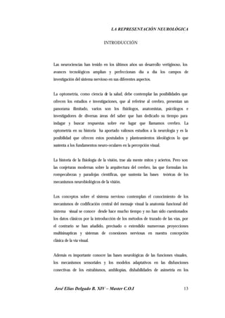 LA REPRESENTACIÓN NEUROLÓGICA
José Elías Delgado B. XIV – Master C.O.I 13
INTRODUCCIÓN
Las neurociencias han tenido en los últimos años un desarrollo vertiginoso, los
avances tecnológicos amplían y perfeccionan día a día los campos de
investigación del sistema nervioso en sus diferentes aspectos.
La optometría, como ciencia de la salud, debe contemplar las posibilidades que
ofrecen los estudios e investigaciones, que al referirse al cerebro, presentan un
panorama ilimitado, varios son los fisiólogos, anatomistas, psicólogos e
investigadores de diversas áreas del saber que han dedicado su tiempo para
indagar y buscar respuestas sobre ese lugar que llamamos cerebro. La
optometría en su historia ha aportado valiosos estudios a la neurología y es la
posibilidad que ofrecen estos postulados y planteamientos ideológicos lo que
sustenta a los fundamentos neuro-oculares en la percepción visual.
La historia de la fisiología de la visión, trae ala mente mitos y aciertos. Pero son
las conjeturas modernas sobre la arquitectura del cerebro, las que formulan los
rompecabezas y paradojas científicas, que sustenta las bases teóricas de los
mecanismos neurobiológicos de la visión.
Los conceptos sobre el sistema nervioso contemplan el conocimiento de los
mecanismos de codificación central del mensaje visual la anatomía funcional del
sistema visual se conoce desde hace mucho tiempo y no han sido cuestionados
los datos clásicos por la introducción de los métodos de trazado de las vías, por
el contrario se han añadido, precisado o extendido numerosas proyecciones
multisinapticas y sistemas de conexiones nerviosas en nuestra concepción
clásica de la vía visual.
Además es importante conocer las bases neurológicas de las funciones visuales,
los mecanismos sensoriales y los modelos adaptativos en las disfunciones
conectivas de los estrabismos, ambliopías, dishabilidades de asimetría en los
 