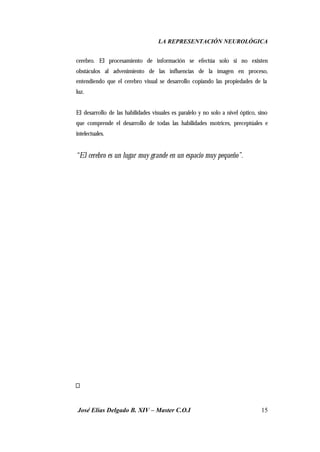 LA REPRESENTACIÓN NEUROLÓGICA
José Elías Delgado B. XIV – Master C.O.I 15
cerebro. El procesamiento de información se efectúa solo si no existen
obstáculos al advenimiento de las influencias de la imagen en proceso,
entendiendo que el cerebro visual se desarrollo copiando las propiedades de la
luz.
El desarrollo de las habilidades visuales es paralelo y no solo a nivel óptico, sino
que comprende el desarrollo de todas las habilidades motrices, preceptúales e
intelectuales.
“El cerebro es un lugar muy grande en un espacio muy pequeño”.
 