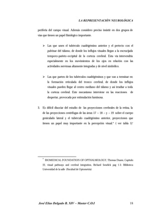 LA REPRESENTACIÓN NEUROLÓGICA
José Elías Delgado B. XIV – Master C.O.I 18
periferia del campo visual. Además considero preciso insistir en dos grupos de
vías que tienen un papel fisiológico importante.
Ø Las que unen el tubérculo cuadrigémino anterior y el pretecto con el
pulvinar del tálamo, de donde los influjos visuales llegan a la encrucijada
temporo-parieto-occipital de la corteza cerebral. Esta vía intervendría
especialmente en los movimientos de los ojos en relación con las
actividades nerviosas altamente integradas y de nivel simbólico.
Ø Las que parten de los tubérculos cuadrigéminos y que van a terminar en
la formación reticulada del tronco cerebral, de donde los influjos
visuales pueden llegar al centro mediano del tálamo y así irradiar a toda
la corteza cerebral. Este mecanismo interviene en las reacciones de
despertar, provocada por estimulación luminosa.
3. Es difícil disociar del estudio de las proyecciones cerebrales de la retina, la
de las proyecciones centrífugas de las áreas 17 – 18 – y – 19 sobre el cuerpo
geniculado lateral y el tubérculo cuadrigémino anterior, proyecciones que
tienen un papel muy importante en la percepción visual.* ( ver tabla 1)*
*
BIOMEDICAL FOUNDATION OF OPTHALMOLOGY, Thomas Duane, Capitulo
22, visual pathways and cerebral integration, Richard Senelick pag 1-3. Biblioteca
Universidad de la salle (Facultad de Optometría)
 