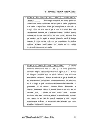 LA REPRESENTACIÓN NEUROLÓGICA
José Elías Delgado B. XIV – Master C.O.I 23
Ø CAMPOS RECEPTIVOS DEL NÚCLEO GENICULADO
LATERAL . Los campos receptivos del núcleo geniculado
lateral son del mismo tipo que los descritos para las células ganglionares
de la retina. Es significativo señalar que las respuestas de tipo <on> y
de tipo <off> son más intensas que al nivel de la retina. Esto tiene
como resultado aumentar más el efecto de contraste cuando la mancha
luminosa pasa de una zona <off> a una zona <on> y viceversa. Hay
que destacar, que la llegada al cuerpo geniculado lateral de influjos
nerviosos de origen reticular explica por que las variaciones del nivel de
vigilancia provocan modificaciones del tamaño de los campos
receptores de las neuronas geniculadas.
Ø CAMPOS RECEPTIVOS CORTEZA CEREBRAL Los campos
receptores al nivel de las áreas 17 – 18 – y – 19, tienen generalmente
una forma alargada, pero su mayor medida no supera los 6 - 7 de arco.
Se distinguen diferentes tipos de células nerviosas; unas reaccionan
esencialmente a estímulos estáticos a condición de que el estimulo no
sea punto luminoso sino una línea o una barra luminosa con orientación
fija en el campo receptor. Otras células son mucho menos sensibles a la
presentación de un estimulo luminoso inmóvil. Reaccionan. Al
contrario, fuertemente cuando el estimulo luminoso es móvil en una
dirección dada. La mayoría de estas ultimas células nerviosas
reaccionan sobre todo cuando se presenta un estimulo móvil rectilíneo
cuya orientación es, por lo general, especifica y cuya longitud
necesariamente no lo es. Las neuronas corticales aparecen, pues, como
verdaderos detectores de contornos.
 