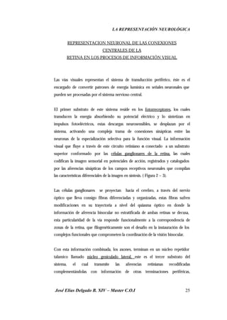 LA REPRESENTACIÓN NEUROLÓGICA
José Elías Delgado B. XIV – Master C.O.I 25
REPRESENTACION NEURONAL DE LAS CONEXIONES
CENTRALES DE LA
RETINA EN LOS PROCESOS DE INFORMACIÓN VISUAL
Las vías visuales representan el sistema de transducción periférico, éste es el
encargado de convertir patrones de energía lumínica en señales neuronales que
pueden ser procesadas por el sistema nervioso central.
El primer substrato de este sistema reside en los fotorreceptores, los cuales
transducen la energía absorbiendo su potencial eléctrico y lo sintetizan en
impulsos fotoeléctricos, estas descargas neurosensibles, se desplazan por el
sistema, activando una compleja trama de conexiones sinápticas entre las
neuronas de la especialización selectiva para la función visual. La información
visual que fluye a través de este circuito retiniano es conectado a un substrato
superior conformado por las células ganglionares de la retina, las cuales
codifican la imagen sensorial en potenciales de acción, registrados y catalogados
por las aferencias sinápticas de los campos receptivos neuronales que compilan
las características diferenciales de la imagen en síntesis. ( Figura 2 – 3).
Las células ganglionares se proyectan hacia el cerebro, a través del nervio
óptico que lleva consigo fibras diferenciadas y organizadas, estas fibras sufren
modificaciones en su trayectoria a nivel del quiasma óptico en donde la
información de aferencia binocular no estratificada de ambas retinas se decusa,
esta particularidad de la vía responde funcionalmente a la correspondencia de
zonas de la retina, que filogenéticamente son el desafío en la instauración de los
complejos funcionales que comprometen la coordinación de la visión binocular.
Con esta información combinada, los axones, terminan en un núcleo repetidor
talamico llamado núcleo geniculado lateral, este es el tercer substrato del
sistema, el cual transmite las aferencias retinianas recodificadas
complementándolas con información de otras terminaciones periféricas,
 