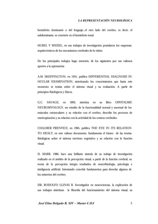 LA REPRESENTACIÓN NEUROLÓGICA
José Elías Delgado B. XIV – Master C.O.I 5
hemisferio dominante o del lenguaje...el otro lado del cerebro, es decir, el
subdominante, se convierte en el hemisferio tonal.
HUBEL Y WIESEL, en sus trabajos de investigación postularon los esquemas
arquitectónicos de los mecanismos cerebrales de la visión.
De los principales trabajos hago mención, de los siguientes por sus valiosos
aportes a la optometría:
A.M. SKEFFINGTON, en 1931, publica DIFFERENTIAL DIAGNOSIS IN
OCULAR EXAMINATION, sintetizando los conocimientos que hasta este
momento se tenían sobre el sistema visual y su evaluación. A partir de
principios fisiológicos y físicos.
G.C. SAVAGE, en 1893, sintetiza en su libro OPHTALMIC
NEUROMYOLOGY, un estudio de la funcionalidad normal y anormal de los
músculos extraoculares y su relación con el cerebro, describe los procesos de
emetropización y su relación con la actividad de los centros cerebrales.
CHALMER PRENTICE, en 1985, publica THE EYE IN ITS RELATION
TO HEALT, en este valioso documento, fundamenta el futuro de las teorías
fisiológicas sobre el sistema nervioso vegetativo y su relación con la función
visual.
D. MARR, 1980, hace una brillante síntesis de su trabajo de investigación
realizado en el ámbito de la percepción visual, a partir de la función cerebral, su
teoría de la percepción integra resultados de neurofisiología, psicología e
inteligencia artificial. Intentando concebir fundamentos para desvelar algunos de
los misterios del cerebro.
DR, RODOLFO LLINAS R. Investigador en neurociencias, la explicación de
sus trabajos sintetizan la filosofía del funcionamiento del sistema visual, su
 
