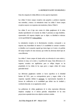 LA REPRESENTACIÓN NEUROLÓGICA
José Elías Delgado B. XIV – Master C.O.I 54
Estas dos categorías de células difieren en otros aspectos importantes
Las células X tienen campos receptivos más pequeños y producen respuestas
más sostenidas y tónicas a la estimulación visual. Las células Y tienen campos
receptivos mayores con respuestas más transitorias y fásicas. (Tabla 3).
Las células X son el tipo más común de células ganglionares de la retina,
situadas especialmente en la macula, las células Y presentan un mapa dendrítico,
representativo del esquema sináptico que es objeto, su identidad se relaciona
con la especificidad de la retina periférica.
La estimulación receptiva en la discriminación cromática, corresponde a un
esquema muy desarrollado de sistema X, la sensibilidad al contraste cromático
se identifica con la sumación espacial que tienen lugar en el centro y la periferia
del campo receptivo de estas neuronas, que reciben las aferencias desde tipos de
conos diferentes.
Las células Y, tienen campos de banda ancha con aferencias de conos mixtos y
bastones en masa, en la centro y la periferia del campo. Estas diferencias en la
respuesta cromática son significativas, pues se reflejan después en las
propiedades de las células de las capas parvo y magno celular del cuerpo
geniculado lateral.
Las diferencias ganglionares también se hacen especificas en la identidad
laminar del NGL, pues su correspondencia parvo y magno celular a las
respuestas espaciales definirá la esteriopsis. La representación dependerá de
factores de codificación en la sensibilidad para definir vías de rivalidad y
correlación binocular, en su organización cortical.
Las poblaciones de células ganglionares de la retina representan diferencias
sinápticas complejas en el sistema genicular, independiente de las otras
proyecciones separadas hacia otros objetivos nucleares centrales.
 