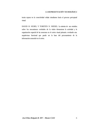 LA REPRESENTACIÓN NEUROLÓGICA
José Elías Delgado B. XIV – Master C.O.I 6
teoría reposa en la conectividad celular simultanea hacia el proceso perceptual
visual.
DAVID H. HUBEL Y TORSTEN N. WIESEL. La síntesis de sus estudios
sobre los mecanismos cerebrales de la visión demuestran la actividad y la
organización espacial de las neuronas en el cortex visual primario, revelando una
arquitectura funcional que puede ser la base del procesamiento de la
información sensorial en el cortex.
 