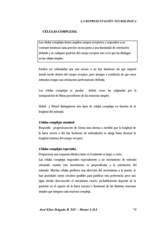 LA REPRESENTACIÓN NEUROLÓGICA
José Elías Delgado B. XIV – Master C.O.I 70
⇒ CÉLULAS COMPLEJAS.
Las células complejas tienen amplios campos receptores y responden a un
contraste luminoso (una porción oscura junto a una iluminada) de orientación
definida y en cualquier posición del cuerpo receptor esto es lo que las distingue
en las células simples.
Pueden ser estimuladas por una oscura o un haz luminoso sin que importe
donde incide dentro del campo receptor, pero siempre a condición de que estos
estímulos tengan una orientación perfectamente definida.
Las células complejas se pueden definir como las originadas por la
yuxtaposición de fibras procedentes de las neuronas simples.
Hubel y Wiesel distinguieron dos tipos de células complejas en función de la
longitud del estimulo.
Células complejas standard.
Responde progresivamente de forma más intensa a medida que la longitud de
la barra oscura o del haz luminoso de estimulación se alarga hasta alcanzar la
longitud máxima del campo receptor.
Células complejas especiales.
Proporciona una respuesta idéntica tanto si el estimulo es largo o corto.
Las células complejas responden especialmente a un movimiento de estimulo
orientado cuando este movimiento es perpendicular a la orientación del
estimulo. Muchas células prefieren una dirección del movimiento a la puesta, se
han postulado varios circuitos posibles para justificar esta preferencia, pero aun
sigue siendo desconocido el mecanismo exacto, probablemente depende de la
posición en el espacio de la barra (oscura o luminosa) de las distintas neuronas
simples que integran cada neurona compleja.
 