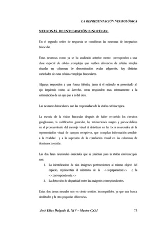 LA REPRESENTACIÓN NEUROLÓGICA
José Elías Delgado B. XIV – Master C.O.I 73
NEURONAS DE INTEGRACIÓN BINOCULAR.
En el segundo orden de respuesta se consideran las neuronas de integración
binocular.
Estas neuronas como ya se ha analizado anterior mente, corresponden a una
clase especial de células complejas que reciben aferencias de células simples
situadas en columnas de denominación ocular adyacente, hay distintas
variedades de estas células complejas binoculares.
Algunas responden a una forma idéntica tanto si el estimulo es presentado al
ojo izquierdo como al derecho, otras responden mas intensamente a la
estimulación de un ojo que a la del otro.
Las neuronas binoculares, son las responsables de la visión estereocópica.
La esencia de la visión binocular después de haber recorrido los circuitos
ganglionares, la codificación genicular, las interacciones magno y parvocelulares
en el procesamiento del mensaje visual si sintetizan en las faces neuronales de la
representación visual de campos receptivos, que compilan información sensible
a la rivalidad y a la supresión de la correlación visual en las columnas de
dominancia ocular.
Las dos fases neuronales esenciales que se precisan para la visión estereoscopia
son:
1. La identificación de dos imágenes pertenecientes al mismo objeto del
espacio, representan el substrato de la <<equiparación>> o la
<<correspondencia>>
2. La detección de disparidad entre las imágenes correspondientes.
Estas dos tareas neurales son en cierto sentido, incompatibles, ya que una busca
similitudes y la otra pequeñas diferencias.
 