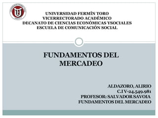 FUNDAMENTOS DEL
MERCADEO
UNIVERSIDAD FERMÍN TORO
VICERRECTORADO ACADÉMICO
DECANATO DE CIENCIAS ECONÓMICAS YSOCIALES
ESCUELA DE COMUNICACIÓN SOCIAL
ALDAZORO,ALIRIO
C.IV-24.549.981
PROFESOR:SALVADORSAVOIA
FUNDAMENTOSDEL MERCADEO
 