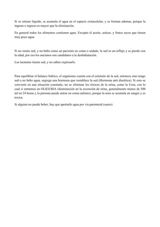 Si se retiene líquido, se acumula el agua en el espacio extracelular, y se forman edemas, porque la
ingesta o ingreso es mayor que la eliminación.

En general todos los alimentos contienen agua. Excepto el aceite, azúcar, y frutos secos que tienen
muy poco agua.



Si no siento sed, y no bebo como un paciente en coma o sedado, la sed es un reflejo y se pierde con
la edad, por eso los ancianos son candidatos a la deshidratación.

Los lactantes tienen sed, y no saben expresarlo.



Para equilibrar el balance hídrico, el organismo cuenta con el estimulo de la sed, entonces sino tengo
sed o no bebo agua, segrega una hormona que restablece la sed (Hormona anti diurética). Si esto se
convierte en una situación constante, no se eliminan los tóxicos de la orina, como la Urea, con lo
cual si entramos en OLIGURIA (disminución en la excreción de orina, generalmente menos de 500
ml en 24 horas.), la persona puede entrar en coma urémico, porque la urea se acumula en sangre y es
toxica.

Si alguien no puede beber, hay que aportarle agua por vía parenteral (suero)
 