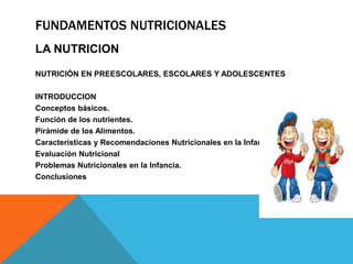 FUNDAMENTOS NUTRICIONALES
LA NUTRICION
NUTRICIÓN EN PREESCOLARES, ESCOLARES Y ADOLESCENTES
INTRODUCCION
Conceptos básicos.
Función de los nutrientes.
Pirámide de los Alimentos.
Características y Recomendaciones Nutricionales en la Infancia.
Evaluación Nutricional
Problemas Nutricionales en la Infancia.
Conclusiones
 