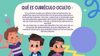 QUÉ ES CURRÍCULO OCULTO :
El currículo oculto se refiere a las enseñanzas no
explicitas que se transmiten en el proceso educativo,
incluyendo valores, normas, creencias y actitudes que
los estudiantes aprenden de forma implícita a través
de las interacciones, rutinas y dinámicas del entorno
escolar.
No se trata de un plan de estudios formal, sino de un
conjunto de aprendizajes que se adquieren de
manera informal y que pueden influir en la formación
del estudiante.
 