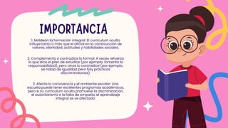IMPORTANCIA
1. Moldean la formación integral: El currículum oculto
influye tanto o más que el oficial en la construcción de
valores, identidad, actitudes y habilidades sociales.
2. Complementa o contradice lo formal: A veces refuerza
lo que dice el plan de estudios (por ejemplo, fomenta la
responsabilidad), pero otras lo contradice (por ejemplo,
se habla de igualdad pero hay prácticas
discriminatorias).
3. Afecta la convivencia y el ambiente escolar: Una
escuela puede tener excelentes programas académicos,
pero si su currículum oculto promueve la discriminación,
el autoritarismo o la falta de empatía, el aprendizaje
integral se ve afectado.
 