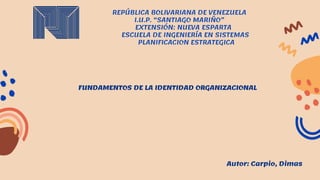 REPÚBLICA BOLIVARIANA DE VENEZUELA
I.U.P. “SANTIAGO MARIÑO”
EXTENSIÓN: NUEVA ESPARTA
ESCUELA DE INGENIERÍA EN SISTEMAS
PLANIFICACION ESTRATEGICA
FUNDAMENTOS DE LA IDENTIDAD ORGANIZACIONAL
Autor: Carpio, Dimas
 