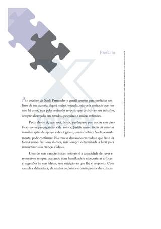 Ao receber de Sueli Fernandes o gentil convite para prefaciar um
livro de sua autoria, ﬁquei muito honrada, seja pela amizade que nos
une há anos, seja pelo profundo respeito que dedico ao seu trabalho,
sempre alicerçado em estudos, pesquisas e muitas reﬂexões.
Peço, desde já, que você, leitor, perdoe-me por iniciar esse pre-
fácio como propagandista da autora. Justiﬁcam-se todas as minhas
manifestações de apreço e de elogios e, quem conhece Sueli pessoal-
mente, pode conﬁrmar. Ela tem se destacado em tudo o que faz e da
forma como faz, sem alardes, mas sempre determinada a lutar para
concretizar suas crenças e ideais.
Uma de suas características notáveis é a capacidade de rever e
renovar-se sempre, acatando com humildade e sabedoria as críticas
e sugestões às suas ideias, sem sujeição ao que lhe é proposto. Com
cautela e delicadeza, ela analisa os pontos e contrapontos das críticas
Prefácio
 