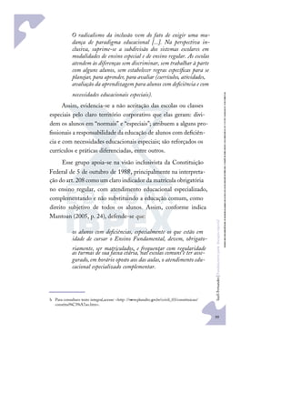99
S
u
e
l
i
F
e
r
n
a
n
d
e
s
|
F
u
n
d
a
m
e
n
t
o
s
p
a
r
a
e
d
u
c
a
ç
ã
o
e
s
p
e
c
i
a
l
O radicalismo da inclusão vem do fato de exigir uma mu-
dança de paradigma educacional [...]. Na perspectiva in-
clusiva, suprime-se a subdivisão dos sistemas escolares em
modalidades de ensino especial e de ensino regular. As escolas
atendem às diferenças sem discriminar, sem trabalhar à parte
com alguns alunos, sem estabelecer regras especíﬁcas para se
planejar, para aprender, para avaliar (currículos, atividades,
avaliação da aprendizagem para alunos com deﬁciência e com
necessidades educacionais especiais).
Assim, evidencia-se a não aceitação das escolas ou classes
especiais pelo claro território corporativo que elas geram: divi-
dem os alunos em “normais” e “especiais”; atribuem a alguns pro-
ﬁssionais a responsabilidade da educação de alunos com deﬁciên-
cia e com necessidades educacionais especiais; são reforçados os
currículos e práticas diferenciadas, entre outros.
Esse grupo apoia-se na visão inclusivista da Constituição
Federal de 5 de outubro de 1988h
, principalmente na interpreta-
ção do art. 208 como um claro indicador da matrícula obrigatória
no ensino regular, com atendimento educacional especializado,
complementando e não substituindo a educação comum, como
direito subjetivo de todos os alunos. Assim, conforme indica
Mantoan (2005, p. 24), defende-se que:
os alunos com deﬁciências, especialmente os que estão em
idade de cursar o Ensino Fundamental, devem, obrigato-
riamente, ser matriculados, e frequentar com regularidade
as turmas de sua faixa etária, nas escolas comuns e ter asse-
gurado,em horário oposto aos das aulas,o atendimento edu-
cacional especializado complementar.
h Para consultaro texto integral,acesse: <http: //w
ww.planalto.gov.br/ccivil_03/constituicao/
constitui%C3%A7ao.htm>.
 