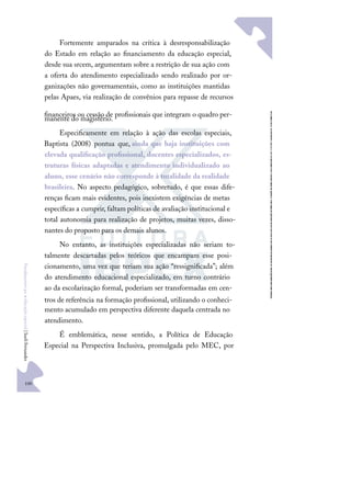 100
F
u
n
d
a
m
e
n
t
o
s
p
a
r
a
e
d
u
c
a
ç
ã
o
e
s
p
e
c
i
a
l
|
S
u
e
l
i
F
e
r
n
a
n
d
e
s
Fortemente amparados na crítica à desresponsabilização
do Estado em relação ao ﬁnanciamento da educação especial,
desde sua srcem, argumentam sobre a restrição de sua ação com
a oferta do atendimento especializado sendo realizado por or-
ganizações não governamentais, como as instituições mantidas
pelas Apaes, via realização de convênios para repasse de recursos
ﬁnanceiros ou cessão de proﬁssionais que integram o quadro per-
manente do magistério.
Especiﬁcamente em relação à ação das escolas especiais,
Baptista (2008) pontua que, ainda que haja instituições com
elevada qualiﬁcação proﬁssional, docentes especializados, es-
truturas físicas adaptadas e atendimento individualizado ao
aluno, esse cenário não corresponde à totalidade da realidade
brasileira. No aspecto pedagógico, sobretudo, é que essas dife-
renças ﬁcam mais evidentes, pois inexistem exigências de metas
especíﬁcas a cumprir, faltam políticas de avaliação institucional e
total autonomia para realização de projetos, muitas vezes, disso-
nantes do proposto para os demais alunos.
No entanto, as instituições especializadas não seriam to-
talmente descartadas pelos teóricos que encampam esse posi-
cionamento, uma vez que teriam sua ação “ressigniﬁcada”; além
do atendimento educacional especializado, em turno contrário
ao da escolarização formal, poderiam ser transformadas em cen-
tros de referência na formação proﬁssional, utilizando o conheci-
mento acumulado em perspectiva diferente daquela centrada no
atendimento.
É emblemática, nesse sentido, a Política de Educação
Especial na Perspectiva Inclusiva, promulgada pelo MEC, por
 