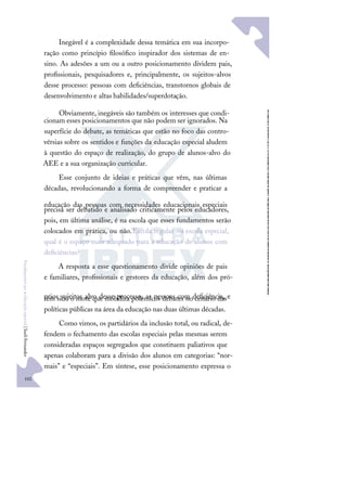 102
F
u
n
d
a
m
e
n
t
o
s
p
a
r
a
e
d
u
c
a
ç
ã
o
e
s
p
e
c
i
a
l
|
S
u
e
l
i
F
e
r
n
a
n
d
e
s
Inegável é a complexidade dessa temática em sua incorpo-
ração como princípio ﬁlosóﬁco inspirador dos sistemas de en-
sino. As adesões a um ou a outro posicionamento dividem pais,
proﬁssionais, pesquisadores e, principalmente, os sujeitos-alvos
desse processo: pessoas com deﬁciências, transtornos globais de
desenvolvimento e altas habilidades/superdotação.
Obviamente, inegáveis são também os interesses que condi-
cionam esses posicionamentos que não podem ser ignorados. Na
superfície do debate, as temáticas que estão no foco das contro-
vérsias sobre os sentidos e funções da educação especial aludem
à questão do espaço de realização, do grupo de alunos-alvo do
AEE e a sua organização curricular.
Esse conjunto de ideias e práticas que vêm, nas últimas
décadas, revolucionando a forma de compreender e praticar a
educação das pessoas com necessidades educacionais especiais
precisa ser debatido e analisado criticamente pelos educadores,
pois, em última análise, é na escola que esses fundamentos serão
colocados em prática, ou não.Escola regular ou escola especial,
qual é o espaço mais adequado para a educação de alunos com
deﬁciências?
A resposta a esse questionamento divide opiniões de pais
e familiares, proﬁssionais e gestores da educação, além dos pró-
prios sujeitos alvo desse processo, as pessoas com deﬁciência, e
tem sido o mote que mobiliza polêmicos debates no cenário das
políticas públicas na área da educação nas duas últimas décadas.
Como vimos, os partidários da inclusão total, ou radical, de-
fendem o fechamento das escolas especiais pelas mesmas serem
consideradas espaços segregados que constituem paliativos que
apenas colaboram para a divisão dos alunos em categorias: “nor-
mais” e “especiais”. Em síntese, esse posicionamento expressa o
 