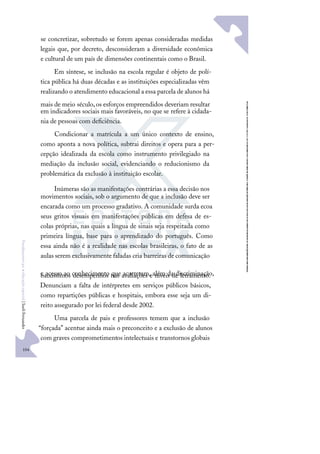 104
F
u
n
d
a
m
e
n
t
o
s
p
a
r
a
e
d
u
c
a
ç
ã
o
e
s
p
e
c
i
a
l
|
S
u
e
l
i
F
e
r
n
a
n
d
e
s
se concretizar, sobretudo se forem apenas consideradas medidas
legais que, por decreto, desconsideram a diversidade econômica
e cultural de um país de dimensões continentais como o Brasil.
Em síntese, se inclusão na escola regular é objeto de polí-
tica pública há duas décadas e as instituições especializadas vêm
realizando o atendimento educacional a essa parcela de alunos há
mais de meio século,os esforços empreendidos deveriam resultar
em indicadores sociais mais favoráveis, no que se refere à cidada-
nia de pessoas com deﬁciência.
Condicionar a matrícula a um único contexto de ensino,
como aponta a nova política, subtrai direitos e opera para a per-
cepção idealizada da escola como instrumento privilegiado na
mediação da inclusão social, evidenciando o reducionismo da
problemática da exclusão à instituição escolar.
Inúmeras são as manifestações contrárias a essa decisão nos
movimentos sociais, sob o argumento de que a inclusão deve ser
encarada como um processo gradativo. A comunidade surda ecoa
seus gritos visuais em manifestações públicas em defesa de es-
colas próprias, nas quais a língua de sinais seja respeitada como
primeira língua, base para o aprendizado do português. Como
essa ainda não é a realidade nas escolas brasileiras, o fato de as
aulas serem exclusivamente faladas cria barreiras de comunicação
e acesso ao conhecimento que acarretam, além da discriminação,
baixíssimos desempenhos nas avaliações e níveis de letramento.
Denunciam a falta de intérpretes em serviços públicos básicos,
como repartições públicas e hospitais, embora esse seja um di-
reito assegurado por lei federal desde 2002.
Uma parcela de pais e professores temem que a inclusão
“forçada” acentue ainda mais o preconceito e a exclusão de alunos
com graves comprometimentos intelectuais e transtornos globais
 