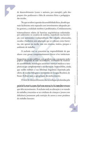 105
S
u
e
l
i
F
e
r
n
a
n
d
e
s
|
F
u
n
d
a
m
e
n
t
o
s
p
a
r
a
e
d
u
c
a
ç
ã
o
e
s
p
e
c
i
a
l
de desenvolvimento (como o autismo, por exemplo), pelo des-
preparo dos professores e falta de estrutura física e pedagógica
das escolas.
Noqueserefereàquestãodaacessibilidadefísica,desaﬁoque
mais facilmente seria superado com investimentos adequados pe-
los gestores, a realidade também é problemática. Cotidianamente,
testemunhamos relatos de barreiras arquitetônicas enfrentadas
por cadeirantes ou usuários de muletas, impedindo sua locomo-
ção com autonomia e independência. São calçadas esburacadas,
escadas e banheiros sem adaptação que se colocam como barrei-
ras, não apenas na escola, mas nos cinemas, teatros, parques e
ambiente de trabalho.
A exclusão real se concretiza na impossibilidade de que
alunos com graves comprometimentos físicos e/ou intelectuais
frequentem escolas públicas com proﬁssionais e propostas peda-
gógicas adequadas as suas necessidades, usufruindo de recursos
de acessibilidade, tecnologias assistivas e serviços médicos e tera-
pêuticos que complementem a escolarização. Impossibilita, ainda,
que surdos tenham a sua diferença linguística respeitada pela
oferta de escolas bilíngues e intérpretes da Língua Brasileira de
Sinais (Libras) para a apropriação do conhecimento.
O nível de desenvolvimento das tecnologias produzidas pela
sociedade atuaria como aliado na superação de impedimentos or-
gânicos iniciais causados por deﬁciências, se socializados a todos
que dela necessitassem. A exclusão real, na educação e no mundo
do trabalho, concretiza-se no cotidiano de crianças e jovens com
deﬁciência justamente pela restrição de acesso a esses produtos
do trabalho humano.
 