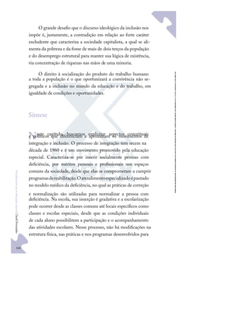106
F
u
n
d
a
m
e
n
t
o
s
p
a
r
a
e
d
u
c
a
ç
ã
o
e
s
p
e
c
i
a
l
|
S
u
e
l
i
F
e
r
n
a
n
d
e
s
O grande desaﬁo que o discurso ideológico da inclusão nos
impõe é, justamente, a contradição em relação ao forte caráter
excludente que caracteriza a sociedade capitalista, a qual se ali-
menta da pobreza e da fome de mais de dois terços da população
e do desemprego estrutural para manter sua lógica de existência,
via concentração de riquezas nas mãos de uma minoria.
O direito à socialização do produto do trabalho humano
a toda a população é o que oportunizará a convivência não se-
gregada e a inclusão no mundo da educação e do trabalho, em
igualdade de condições e oportunidades.
Síntese
Neste capítulo, buscamos explicitar aspectos conceituais
e políticos que diferenciam e aproximam os movimentos de
integração e inclusão. O processo de integração tem srcem na
década de 1960 e é um movimento promovido pela educação
especial. Caracteriza-se por inserir socialmente pessoas com
deﬁciência, por méritos pessoais e proﬁssionais nos espaços
comuns da sociedade, desde que elas se comprometam a cumprir
programasdereabilitação.Oatendimentoespecializadoépautado
no modelo médico da deﬁciência, no qual as práticas de correção
e normalização são utilizadas para normalizar a pessoa com
deﬁciência. Na escola, sua inserção é gradativa e a escolarização
pode ocorrer desde as classes comuns até locais especíﬁcos como
classes e escolas especiais, desde que as condições individuais
de cada aluno possibilitem a participação e o acompanhamento
das atividades escolares. Nesse processo, não há modiﬁcações na
estrutura física, nas práticas e nos programas desenvolvidos para
 