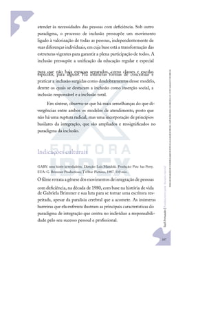 107
S
u
e
l
i
F
e
r
n
a
n
d
e
s
|
F
u
n
d
a
m
e
n
t
o
s
p
a
r
a
e
d
u
c
a
ç
ã
o
e
s
p
e
c
i
a
l
atender às necessidades das pessoas com deﬁciência. Sob outro
paradigma, o processo de inclusão pressupõe um movimento
ligado à valorização de todas as pessoas, independentemente de
suas diferenças individuais, em cuja base está a transformação das
estruturas vigentes para garantir a plena participação de todos. A
inclusão pressupõe a uniﬁcação da educação regular e especial
para que não haja espaços separados, como classes e escolas
especiais, para alguns. Há inúmeras formas de conceituar e
praticar a inclusão surgidas como desdobramentos desse modelo,
dentre os quais se destacam a inclusão como inserção social, a
inclusão responsável e a inclusão total.
Em síntese, observa-se que há mais semelhanças do que di-
vergências entre ambos os modelos de atendimento, posto que
não há uma ruptura radical, mas uma incorporação de princípios
basilares da integração, que são ampliados e ressigniﬁcados no
paradigma da inclusão.
Indicações culturais
GABY: uma histór ia verdadeira . Direção: Luis Mandoki. Produção: Pinc has Perry.
EUA: G. Brimmer Productions; TriStar Pictures, 1987. 110 min .
Oﬁlmeretrataagênesedosmovimentosdeintegraçãode pessoas
com deﬁciência, na década de 1980, com base na história de vida
de Gabriela Brimmer e sua luta para se tornar uma escritora res-
peitada, apesar da paralisia cerebral que a acomete. As inúmeras
barreiras que ela enfrenta ilustram as principais características do
paradigma de integração que centra no indivíduo a responsabili-
dade pelo seu sucesso pessoal e proﬁssional.
 