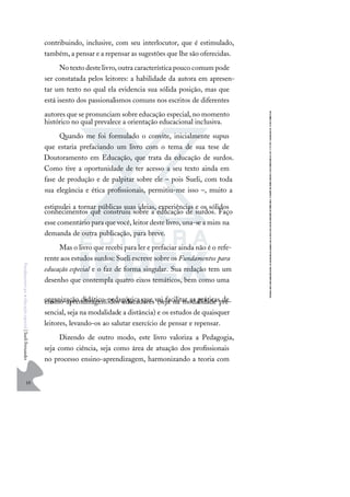 10
F
u
n
d
a
m
e
n
t
o
s
p
a
r
a
e
d
u
c
a
ç
ã
o
e
s
p
e
c
i
a
l
|
S
u
e
l
i
F
e
r
n
a
n
d
e
s
contribuindo, inclusive, com seu interlocutor, que é estimulado,
também, a pensar e a repensar as sugestões que lhe são oferecidas.
Notextodestelivro,outracaracterísticapoucocomumpode
ser constatada pelos leitores: a habilidade da autora em apresen-
tar um texto no qual ela evidencia sua sólida posição, mas que
está isento dos passionalismos comuns nos escritos de diferentes
autores que se pronunciam sobre educação especial, no momento
histórico no qual prevalece a orientação educacional inclusiva.
Quando me foi formulado o convite, inicialmente supus
que estaria prefaciando um livro com o tema de sua tese de
Doutoramento em Educação, que trata da educação de surdos.
Como tive a oportunidade de ter acesso a seu texto ainda em
fase de produção e de palpitar sobre ele – pois Sueli, com toda
sua elegância e ética proﬁssionais, permitiu-me isso –, muito a
estimulei a tornar públicas suas ideias, experiências e os sólidos
conhecimentos que construiu sobre a educação de surdos. Faço
esse comentário para que você, leitor deste livro, una-se a mim na
demanda de outra publicação, para breve.
Mas o livro que recebi para ler e prefaciar ainda não é o refe-
rente aos estudos surdos: Sueli escreve sobre os Fundamentos para
educação especial e o faz de forma singular. Sua redação tem um
desenho que contempla quatro eixos temáticos, bem como uma
organização didático-pedagógica que vai facilitar as práticas de
ensino-aprendizagem dos educadores (seja na modalidade pre-
sencial, seja na modalidade a distância) e os estudos de quaisquer
leitores, levando-os ao salutar exercício de pensar e repensar.
Dizendo de outro modo, este livro valoriza a Pedagogia,
seja como ciência, seja como área de atuação dos proﬁssionais
no processo ensino-aprendizagem, harmonizando a teoria com
 