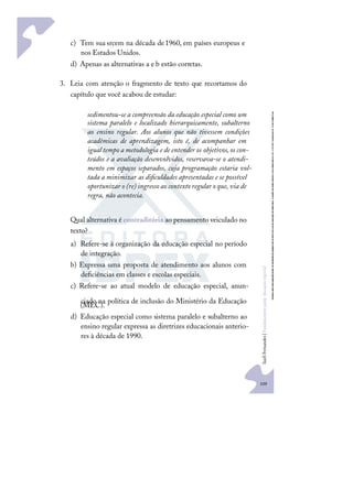 109
S
u
e
l
i
F
e
r
n
a
n
d
e
s
|
F
u
n
d
a
m
e
n
t
o
s
p
a
r
a
e
d
u
c
a
ç
ã
o
e
s
p
e
c
i
a
l
c) Tem sua srcem na década de1960, em países europeus e
nos Estados Unidos.
d) Apenas as alternativas a e b estão corretas.
3. Leia com atenção o fragmento de texto que recortamos do
capítulo que você acabou de estudar:
sedimentou-se a compreensão da educação especial como um
sistema paralelo e localizado hierarquicamente, subalterno
ao ensino regular. Aos alunos que não tivessem condições
acadêmicas de aprendizagem, isto é, de acompanhar em
igual tempo a metodologia e de entender os objetivos,os con-
teúdos e a avaliação desenvolvidos, reservava-se o atendi-
mento em espaços separados, cuja programação estaria vol-
tada a minimizar as diﬁculdades apresentadas e se possível
oportunizar o (re) ingresso ao contexto regular o que, via de
regra, não acontecia.
Qual alternativa é contraditória ao pensamento veiculado no
texto?
a) Refere-se à organização da educação especial no período
de integração.
b) Expressa uma proposta de atendimento aos alunos com
deﬁciências em classes e escolas especiais.
c) Refere-se ao atual modelo de educação especial, anun-
ciado na política de inclusão do Ministério da Educação
(MEC).
d) Educação especial como sistema paralelo e subalterno ao
ensino regular expressa as diretrizes educacionais anterio-
res à década de 1990.
 
