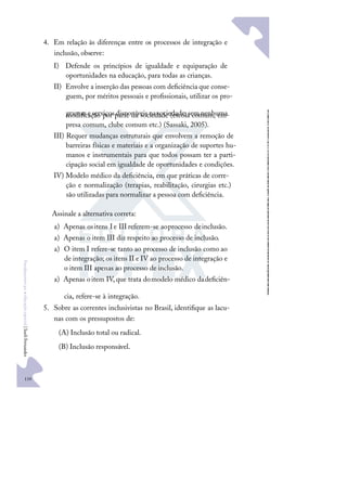 110
F
u
n
d
a
m
e
n
t
o
s
p
a
r
a
e
d
u
c
a
ç
ã
o
e
s
p
e
c
i
a
l
|
S
u
e
l
i
F
e
r
n
a
n
d
e
s
4. Em relação às diferenças entre os processos de integração e
inclusão, observe:
I) Defende os princípios de igualdade e equiparação de
oportunidades na educação, para todas as crianças.
II) Envolve a inserção das pessoas com deﬁciência que conse-
guem, por méritos pessoais e proﬁssionais, utilizar os pro-
gramas eserviços disponíveis na sociedade,sem nenhuma
modiﬁcação por parte da sociedade (escola comum, em-
presa comum, clube comum etc.) (Sassaki, 2005).
III) Requer mudanças estruturais que envolvem a remoção de
barreiras físicas e materiais e a organização de suportes hu-
manos e instrumentais para que todos possam ter a parti-
cipação social em igualdade de oportunidades e condições.
IV) Modelo médico da deﬁciência, em que práticas de corre-
ção e normalização (terapias, reabilitação, cirurgias etc.)
são utilizadas para normalizar a pessoa com deﬁciência.
Assinale a alternativa correta:
a) Apenas ositens Ie III referem-se aoprocesso deinclusão.
a) Apenas o item III diz respeito ao processo de inclusão.
a) O item I refere-se tanto ao processo de inclusão como ao
de integração; os itens II e IV ao processo de integração e
o item III apenas ao processo de inclusão.
a) Apenas oitem IV,que trata domodelo médico dadeﬁciên-
cia, refere-se à integração.
5. Sobre as correntes inclusivistas no Brasil, identiﬁque as lacu-
nas com os pressupostos de:
(A) Inclusão total ou radical.
(B) Inclusão responsável.
 