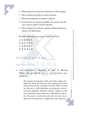 111
S
u
e
l
i
F
e
r
n
a
n
d
e
s
|
F
u
n
d
a
m
e
n
t
o
s
p
a
r
a
e
d
u
c
a
ç
ã
o
e
s
p
e
c
i
a
l
)
( Manutenção de serviços que substituam a oferta regular.
)
( Não aceitação de escolas ou classes especiais.
)
( Divisão da educação em regular e especial.
)
( Coexistência de situações paralelas de inserção dos alu-
nos, como as classes e escolas especiais.
)
( Não aceitação de currículos e práticas diferenciadas para
alunos com deﬁciências.
Assinale a alternativa que indica a sequência correta:
a) A, B, B, B, A.
b) B, A, A,B, A .
c) A, B, A, B, A.
d) B, A, A,A, B.
Atividades de aprendizagem
uestões para reﬂexão
1. Leia atentamente o fragmento do texto de Mantoan
(2003, p. 23), que trata daintegração escolarde alunos com
deﬁciência:
Nas situações de integração escolar, nem todos os alunos com
deﬁciência cabem nas turmas de ensino regular, pois há uma
seleção prévia dos que estão aptos à inserção. Para esses casos,
são indicados: a individualização dos programas escolares,
currículos adaptados, avaliações especiais, redução dos obje-
tivos educacionais para compensar as diﬁculdades de apren-
der. Em suma: a escola não muda como um todo, mas os
alunos têm de mudar para se adaptarem às suas exigências.
 